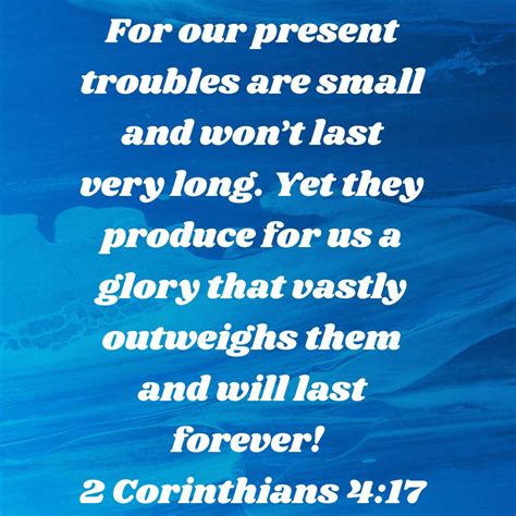 For our present troubles are small and won't last very long. Yet they produce for us a glory that vastly outweighs them and will last forever! 2 Corinthians 4:17